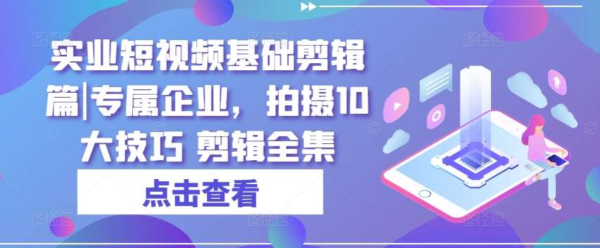 实业短视频基础剪辑篇|专属企业，拍摄10大技巧 剪辑全集-讯领网创