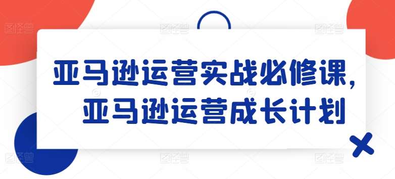 亚马逊运营实战必修课，亚马逊运营成长计划-讯领网创