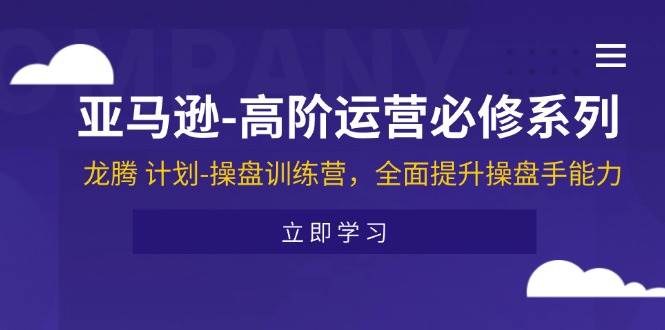 （11625期）亚马逊-高阶运营必修系列，龙腾 计划-操盘训练营，全面提升操盘手能力-讯领网创