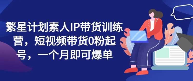 繁星计划素人IP带货训练营，短视频带货0粉起号，一个月即可爆单-讯领网创