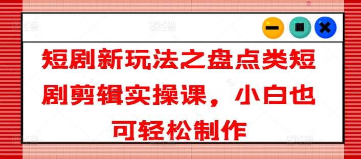 短剧新玩法之盘点类短剧剪辑实操课，小白也可轻松制作-讯领网创