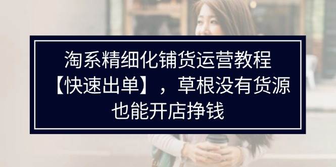 （11937期）淘系精细化铺货运营教程【快速出单】，草根没有货源，也能开店挣钱-讯领网创