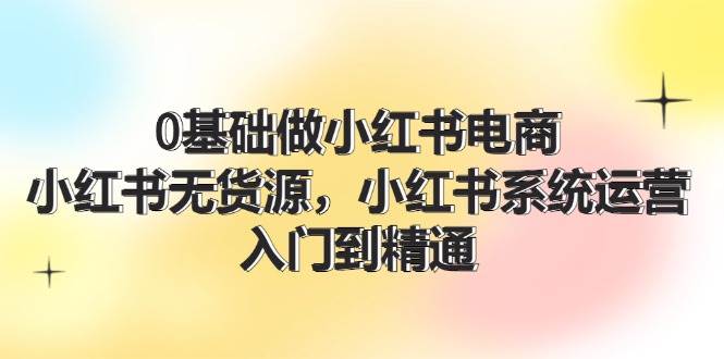 0基础做小红书电商，小红书无货源系统运营，入门到精通 (70节)-讯领网创