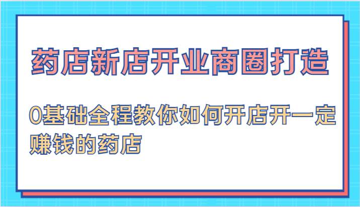 药店新店开业商圈打造-0基础全程教你如何开店开一定赚钱的药店-讯领网创