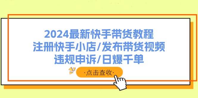 （11938期）2024最新快手带货教程：注册快手小店/发布带货视频/违规申诉/日爆千单-讯领网创