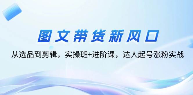 （12306期）图文带货新风口：从选品到剪辑，实操班+进阶课，达人起号涨粉实战-讯领网创