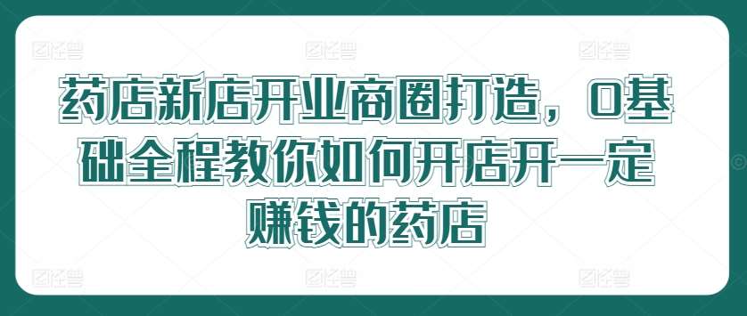 药店新店开业商圈打造，0基础全程教你如何开店开一定赚钱的药店-讯领网创