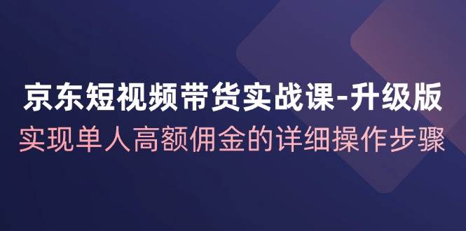 （12167期）京东-短视频带货实战课-升级版，实现单人高额佣金的详细操作步骤-讯领网创