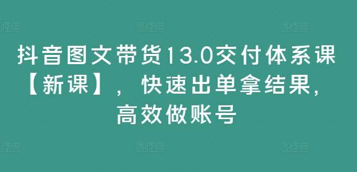 抖音图文带货13.0交付体系课【新课】，快速出单拿结果，高效做账号-讯领网创