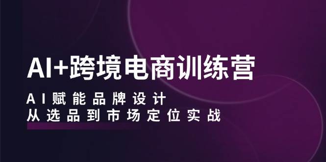 （12624期）AI+跨境电商训练营：AI赋能品牌设计，从选品到市场定位实战-讯领网创