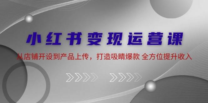 小红书变现运营课：从店铺开设到产品上传，打造吸睛爆款 全方位提升收入-讯领网创