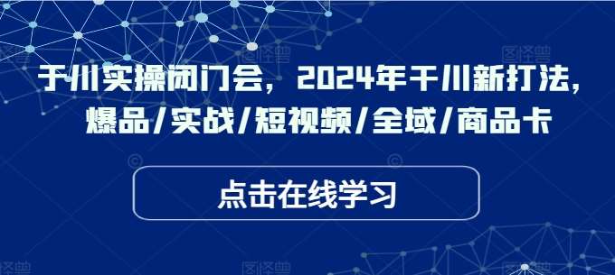 于川实操闭门会，2024年干川新打法，爆品/实战/短视频/全域/商品卡-讯领网创