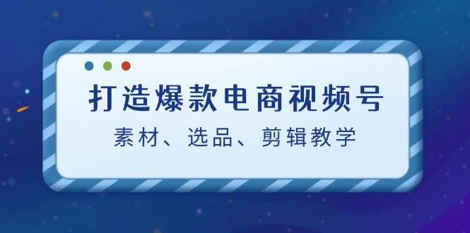 打造爆款电商视频号：素材、选品、剪辑教程-讯领网创