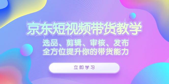 （12573期）京东短视频带货教学：选品、剪辑、审核、发布，全方位提升你的带货能力-讯领网创