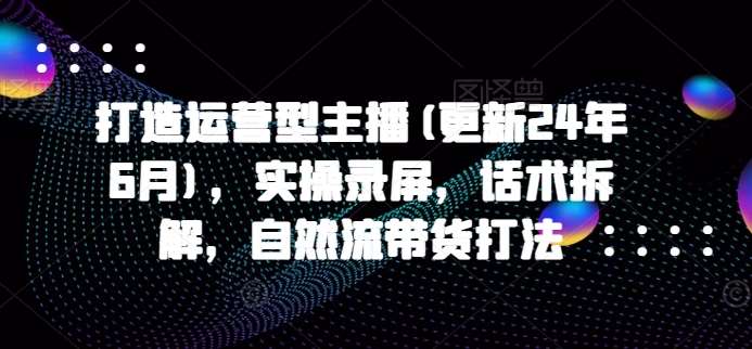 打造运营型主播(更新24年9月)，实操录屏，话术拆解，自然流带货打法-讯领网创